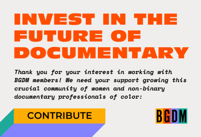 Invest in the future of documentary! Thank you for your interest in working with BGDM members! We need your support growing this crucial community of women and non-binary documentary professionals of color: Contribute to Brown Girls Doc Mafia